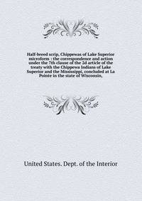 Half-breed scrip, Chippewas of Lake Superior microform : the correspondence and action under the 7th clause of the 2d article of the treaty with the Chippewa Indians of Lake Superior and the Mississippi, concluded at La Pointe in the state of Wiscons