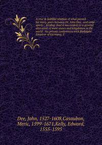 A true &amp; faithful relation of what passed for many yeers between Dr. John Dee . and some spirits : tending (had it succeeded) to a general alteration of most states and kingdomes in the world : his private conferences with Rodolphe Emperor of Ger