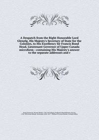 A Despatch from the Right Honorable Lord Glenelg, His Majesty's Secretary of State for the Colonies, to His Excellency Sir Francis Bond Head, Lieutenant Governor of Upper Canada microform : containing His Majesty's answer to the separate addresses an