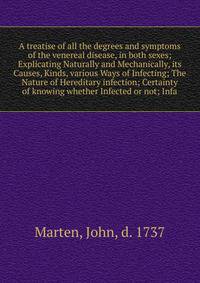 A treatise of all the degrees and symptoms of the venereal disease, in both sexes; Explicating Naturally and Mechanically, its Causes, Kinds, various Ways of Infecting; The Nature of Hereditary infection; Certainty of knowing whether Infected or not;