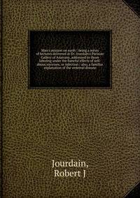 Man's mission on earth : being a series of lectures delivered at Dr. Jourdain's Parisian Gallery of Anatomy, addressed to those laboring under the baneful effects of self-abuse, excesses, or infection : also, a familiar explanation of the venereal di