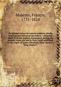 Occasional essays on various subjects, chiefly political and historical microform : extracted partly from the publick newspapers, during the present reign, and partly from tracts published in the reigns of Queen Elizabeth, King Charles I, King Charle