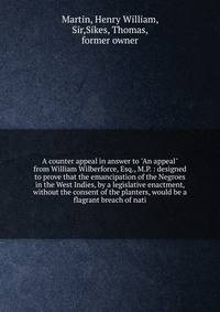 A counter appeal in answer to "An appeal" from William Wilberforce, Esq., M.P. : designed to prove that the emancipation of the Negroes in the West Indies, by a legislative enactment, without the consent of the planters, would be a flagrant breach of