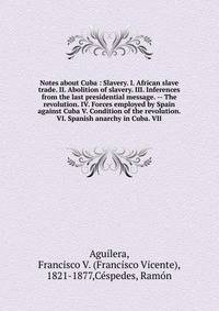 Notes about Cuba : Slavery. I. African slave trade. II. Abolition of slavery. III. Inferences from the last presidential message. -- The revolution. IV. Forces employed by Spain against Cuba V. Condition of the revolution. VI. Spanish anarchy in Cuba