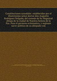 Constituciones synodales establecidas por el illustrissimo senor doctor don Augustin Rodriguez Delgado, del consejo de Su Magestad obispo de la ciudad de Nuestra Senora de la Paz. Para el govierno eclesiastico, y regimen sacro-politico de su obispado con