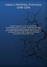 Sermon panegiricio de la Concepcion Immaculada de N.S. : primera fiesta que consagro en el segundo dia del Octauario que se celebra en la Santa Iglesia Metropolitana de la Ciudad de los Reyes el Excmo. Sor. duque de la Palata, principe de Massa, del