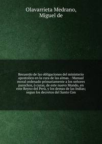 Recuerdo de las obligaciones del ministerio apostolico en la cura de las almas. : Manual moral ordenado primariamente a los se?ores parochos, ? curas, de este nuevo Mundo, en este Reyno del Per?, y los demas de las Indias; segun los decretos del Sant