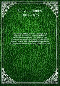 An account of the life and writings of S. Iren?us, Bishop of Lyons and martyr microform : intended to illustrate the doctrine, discipline, practices, and history of the Church, and the tenets and practices of the gnostic heretics, during the second c