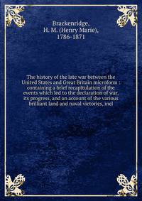 The history of the late war between the United States and Great Britain microform : containing a brief recapitulation of the events which led to the declaration of war, its progress, and an account of the various brilliant land and naval victories, i