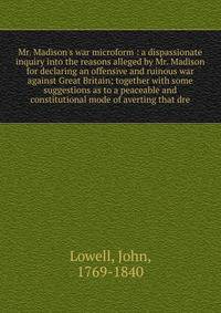 Mr. Madison's war microform : a dispassionate inquiry into the reasons alleged by Mr. Madison for declaring an offensive and ruinous war against Great Britain; together with some suggestions as to a peaceable and constitutional mode of averting that