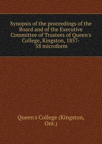 Synopsis of the proceedings of the Board and of the Executive Committee of Trustees of Queen's College, Kingston, 1857-'58 microform