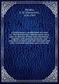 A York pioneer's recollections of a visit to "The Emerald Isle", and his native town, after an absence of forty years microform : together with amusing incidents, and anecdotes of places and odd characters met with, in Ireland and other parts of the