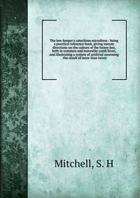 The bee-keeper's catechism microform : being a practical reference book, giving minute directions on the culture of the honey bee, both in common and moveable comb hives, and illustrating a system of artificial swarming . the result of more than twen