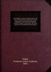 The making of a great Canadian railway ; the story of the search for and discovery of the route, and the construction of the nearly completed Grand Trunk Pacific Railway from the Atlantic to the Pacific, with some account of the hardships and stirrin