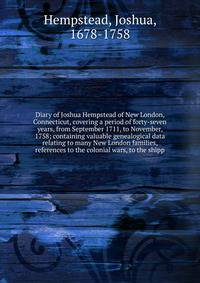 Diary of Joshua Hempstead of New London, Connecticut, covering a period of forty-seven years, from September 1711, to November, 1758; containing valuable genealogical data relating to many New London families, references to the colonial wars, to the
