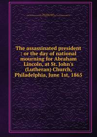 The assassinated president : or the day of national mourning for Abraham Lincoln, at St. John's (Lutheran) Church, Philadelphia, June 1st, 1865