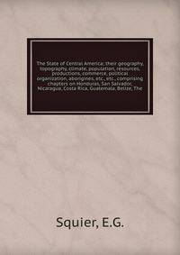 The State of Central America; their geography, topography, climate, population, resources, productions, commerce, political organization, aborigines, etc., etc., comprising chapters on Honduras, San Salvador, Nicaragua, Costa Rica, Guatemala, Belize,