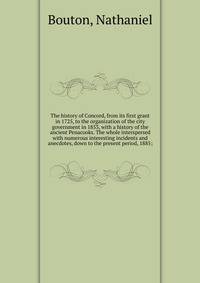 The history of Concord, from its first grant in 1725, to the organization of the city government in 1853, with a history of the ancient Penacooks. The whole interspersed with numerous interesting incidents and anecdotes, down to the present period, 1