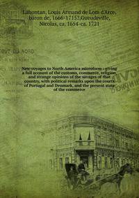 New voyages to North America microform : giving a full account of the customs, commerce, religion, and strange opinions of the savages of that country, with political remarks upon the courts of Portugal and Denmark, and the present state of the comme