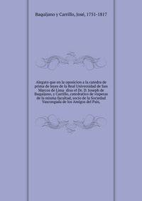 Alegato que en la oposicion a la catedra de prima de leyes de la Real Universidad de San Marcos de Lima dixo el Dr. D. Joseph de Baquijano, y Carrillo, catedratico de visperas de la misma facultad, socio de la Sociedad Vascongada de los Amigos del Pais