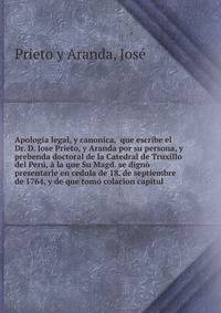 Apologia legal, y canonica, que escribe el Dr. D. Jose Prieto, y Aranda por su persona, y prebenda doctoral de la Catedral de Truxillo del Peru, a la que Su Magd. se digno presentarle en cedula de 18. de septiembre de 1764, y de que tomo colacion capitul