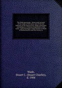 The Wade genealogy : being some account of the origin of the name, and of the lost folkstory of the famous hero, Wada, particulars and pedigrees of famous Englishmen of the name : and genealogies of the families of Wade of Massachusetts and New Jerse