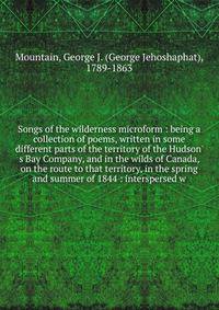 Songs of the wilderness microform : being a collection of poems, written in some different parts of the territory of the Hudson' s Bay Company, and in the wilds of Canada, on the route to that territory, in the spring and summer of 1844 : intersperse