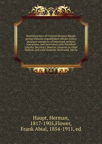 Reminiscences of General Herman Haupt; giving hitherto unpublished official orders, personal narratives of important military operations, and interviews with President Lincoln, Secretary Stanton, General-in-chief Halleck, and with Generals McDowell,