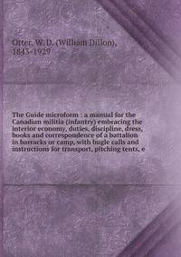 The Guide microform : a manual for the Canadian militia (infantry) embracing the interior economy, duties, discipline, dress, books and correspondence of a battalion in barracks or camp, with bugle calls and instructions for transport, pitching tents