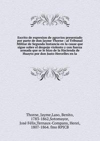 Escrito de espresion de agravios presentado por parte de don Jayme Thorne : al Tribunal Militar de Segunda Instancia en la cause que sigue sobre el despojo violento y con fuerza armada que se le hizo de la Hacienda de Huayto por don Justo Hercelles e