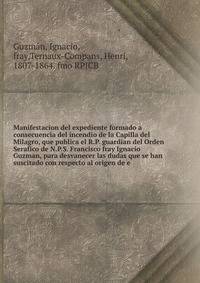 Manifestacion del expediente formado a consecuencia del incendio de la Capilla del Milagro, que publica el R.P. guardian del Orden Serafico de N.P.S. Francisco fray Ignacio Guzman, para desvanecer las dudas que se han suscitado con respecto al origen de e