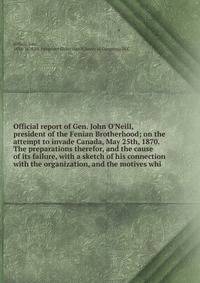 Official report of Gen. John O'Neill, president of the Fenian Brotherhood; on the attempt to invade Canada, May 25th, 1870. The preparations therefor, and the cause of its failure, with a sketch of his connection with the organization, and the motive