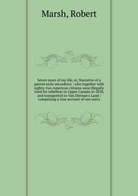 Seven years of my life, or, Narrative of a patriot exile microform : who together with eighty-two American citizens were illegally tried for rebellion in Upper Canada in 1838, and transported to Van Dieman's Land : comprising a true account of our ou