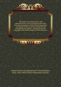 The Book of common prayer and administration of the sacraments and other rites and ceremonies of the Church microform : according to the use of the United Church of England and Ireland : translated into the language of the Moose Indians of the Dioces