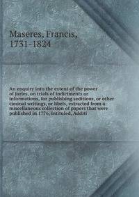 An enquiry into the extent of the power of juries, on trials of indictments or informations, for publishing seditious, or other ciminal writings, or libels, extracted from a miscellaneous collection of papers that were published in 1776, intituled, Additi
