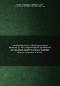 Dictionnaire de chirurgie : contenant la description anatomique des parties du corps humain, le m?chanisme de leurs fonctions, le manuel des op?rations chirurgicales, avec les usages des diff?rens instrumens &amp; m?dicamens employ?s dans maladies &a