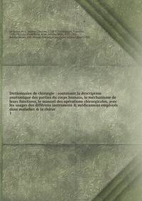 Dictionnaire de chirurgie : contenant la description anatomique des parties du corps humain, le m?chanisme de leurs fonctions, le manuel des op?rations chirurgicales, avec les usages des diff?rens instrumens &amp; m?dicamens employ?s dans maladies &a