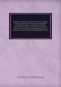 Debates, resolutions and other proceedings, of the convention of the commonwealth of Massachusetts : convened at Boston, on the 9th of January, 1788, and continued until the 7th of February following, for the purpose of assenting to and ratifying the