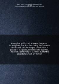 A compleat guide for justices of the peace : in two parts. The first containing the common and statute laws relating to the office of a justice of the peace, alphabetically digested. The second consisting of the most authentick precedents which are n