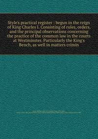 Style's practical register : begun in the reign of King Charles I. Consisting of rules, orders, and the principal observations concerning the practice of the common law in the courts at Westminster. Particularly the King's Bench, as well in matters c