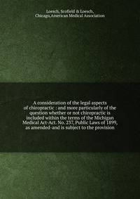 A consideration of the legal aspects of chiropractic : and more particularly of the question whether or not chiropractic is included within the terms of the Michigan Medical Act-Act. No. 237, Public Laws of 1899, as amended-and is subject to the prov