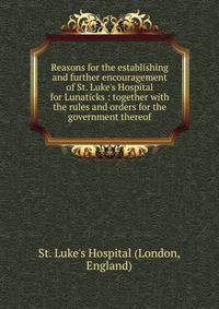 Reasons for the establishing and further encouragement of St. Luke's Hospital for Lunaticks : together with the rules and orders for the government thereof