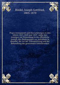 Prag's Irrenanstalt und ihre Leistungen in den Jahren 1827, 1828 und 1829 : nebst den Anzeigen zur Einsendung in die ?ffentliche Anstalt, den Bedingungen zur Aufnahme in dieselbe, der Art der Transportirung und der Behandlung der genessenen Geistskra