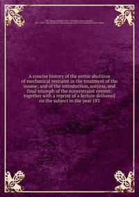 A concise history of the entire abolition of mechanical restraint in the treatment of the insane; and of the introduction, success, and final triumph of the nonrestraint system: together with a reprint of a lecture delivered on the subject in the yea