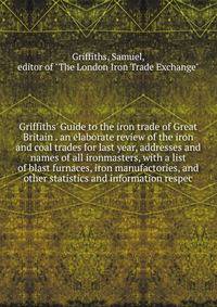 Griffiths' Guide to the iron trade of Great Britain . an elaborate review of the iron and coal trades for last year, addresses and names of all ironmasters, with a list of blast furnaces, iron manufactories, and other statistics and information respe