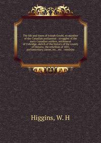 The life and times of Joseph Gould, ex-member of the Canadian parliament : struggles of the early Canadian settlers, settlement of Uxbridge, sketch of the history of the county of Ontario, the rebellion of 1837, parliamentary career, etc., etc. : rem