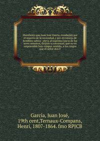 Manifiesto que Juan Jose Garcia, conducido por el imperio de la necesidad, y por el consejo de hombres sabios : eleva al supremo juicio de los seres sensatos, dirijido a convencer, que no es responsable bajo ningun sentido, a los cargos que el se?or