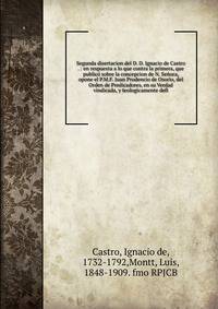 Segunda disertacion del D. D. Ignacio de Castro . : en respuesta a lo que contra la primera, que public? sobre la concepcion de N. Se?ora, opone el P.M.F. Juan Prudencio de Osorio, del Orden de Predicadores, en su Verdad vindicada, y teologicamente d