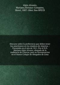 Discurso sobre la preferencia que deben tener los americanos en los empleos de America. : Prevenido en el a?o de 1811. Por el D.D. Mariano Alejo Alvarez, abogado de la Audiencia de Charcas, para su incorporacion en el ilustre Colegio de Abogados de L