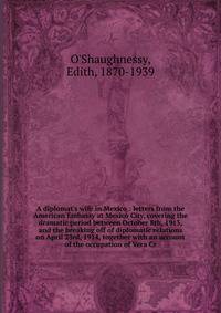 A diplomat's wife in Mexico : letters from the American Embassy at Mexico City, covering the dramatic period between October 8th, 1913, and the breaking off of diplomatic relations on April 23rd, 1914, together with an account of the occupation of Ve